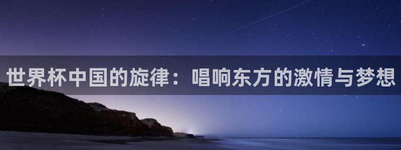 世界杯欧洲预选赛赛程：世界杯中国的旋律：唱响东方的激情与梦想